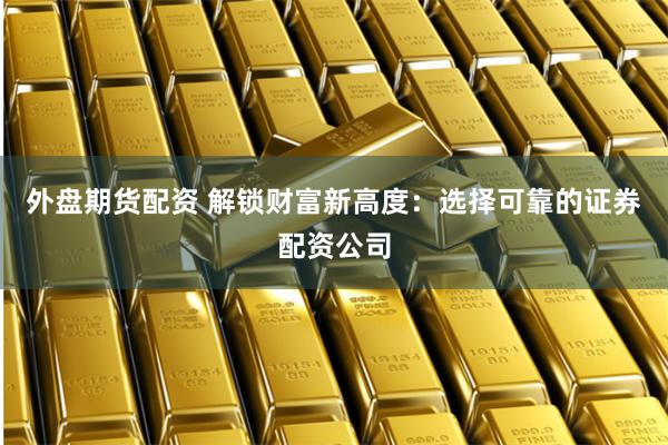 外盘期货配资 解锁财富新高度：选择可靠的证券配资公司