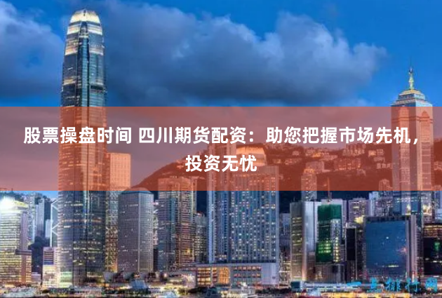 股票操盘时间 四川期货配资：助您把握市场先机，投资无忧