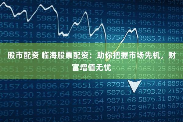 股市配资 临海股票配资：助你把握市场先机，财富增值无忧
